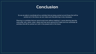 So we are able to coordinate all our activities that are being carried out and those that will be
carried out in the future, we can make sure that planning is very necessary.
Planning is a activities that we cannot avoid even without realizing it, cause planning describe
more what, why, whom, when, where and how we’re gonna do to make sure we coordinate all
activities that will be carried out, both in the present and in the future.
Conclusion
 