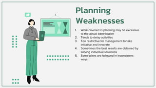 Planning
Weaknesses
1. Work covered in planning may be excessive
to the actual contribution
2. Tends to delay activities
3. Too restrictive for management to take
initiative and innovate
4. Sometimes the best results are obtained by
solving individual situations
5. Some plans are followed in inconsistent
ways
 