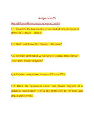 Assignment-03
Note-All questions consist of equal marks
Q.1 Describe the two wattmeter method of measurement of
power in 3-phase circuit?
Q.2 State and derive the Blondel’s theorem?
Q.3 Explain application & working of current transformer?
Also draw Phasor diagram?
Q.4 Explain comparison between CTs and PTs.
Q.5 Draw the equivalent circuit and phasor diagram of a
potential transformer .Derive the expression for its ratio and
phase angle errors?
 