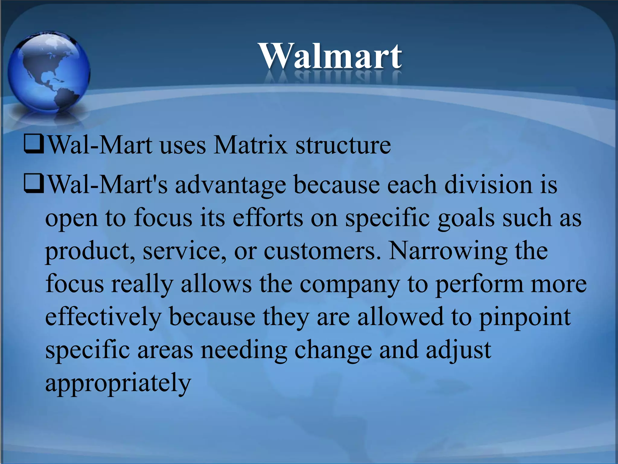 Walmart
Wal-Mart uses Matrix structure
Wal-Mart's advantage because each division is
open to focus its efforts on specific goals such as
product, service, or customers. Narrowing the
focus really allows the company to perform more
effectively because they are allowed to pinpoint
specific areas needing change and adjust
appropriately
 