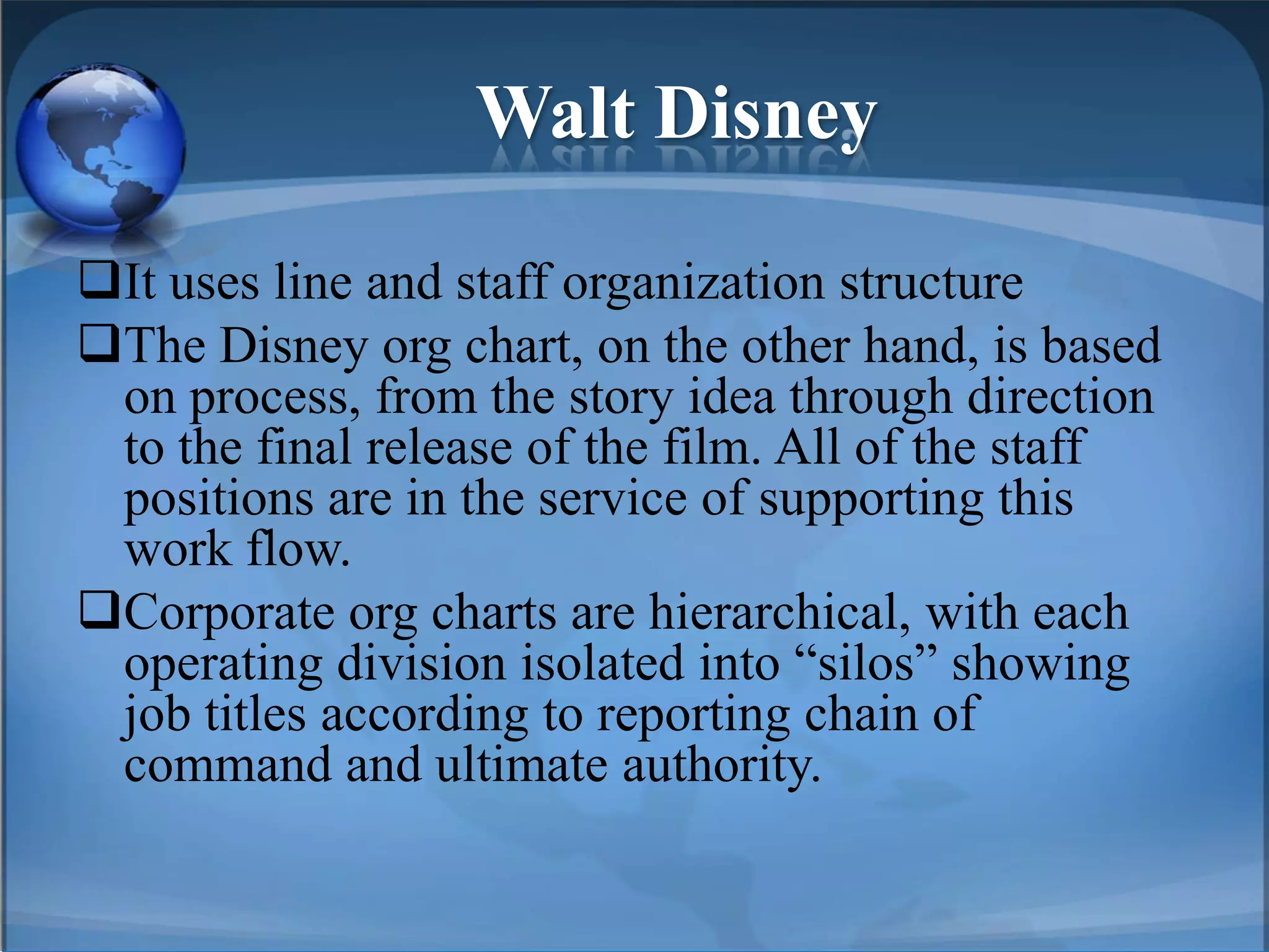 Walt Disney
It uses line and staff organization structure
The Disney org chart, on the other hand, is based
on process, from the story idea through direction
to the final release of the film. All of the staff
positions are in the service of supporting this
work flow.
Corporate org charts are hierarchical, with each
operating division isolated into “silos” showing
job titles according to reporting chain of
command and ultimate authority.
 