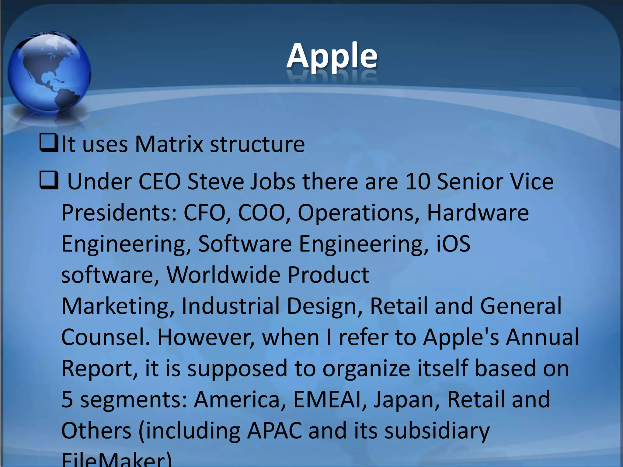 Apple
It uses Matrix structure
 Under CEO Steve Jobs there are 10 Senior Vice
Presidents: CFO, COO, Operations, Hardware
Engineering, Software Engineering, iOS
software, Worldwide Product
Marketing, Industrial Design, Retail and General
Counsel. However, when I refer to Apple's Annual
Report, it is supposed to organize itself based on
5 segments: America, EMEAI, Japan, Retail and
Others (including APAC and its subsidiary
 