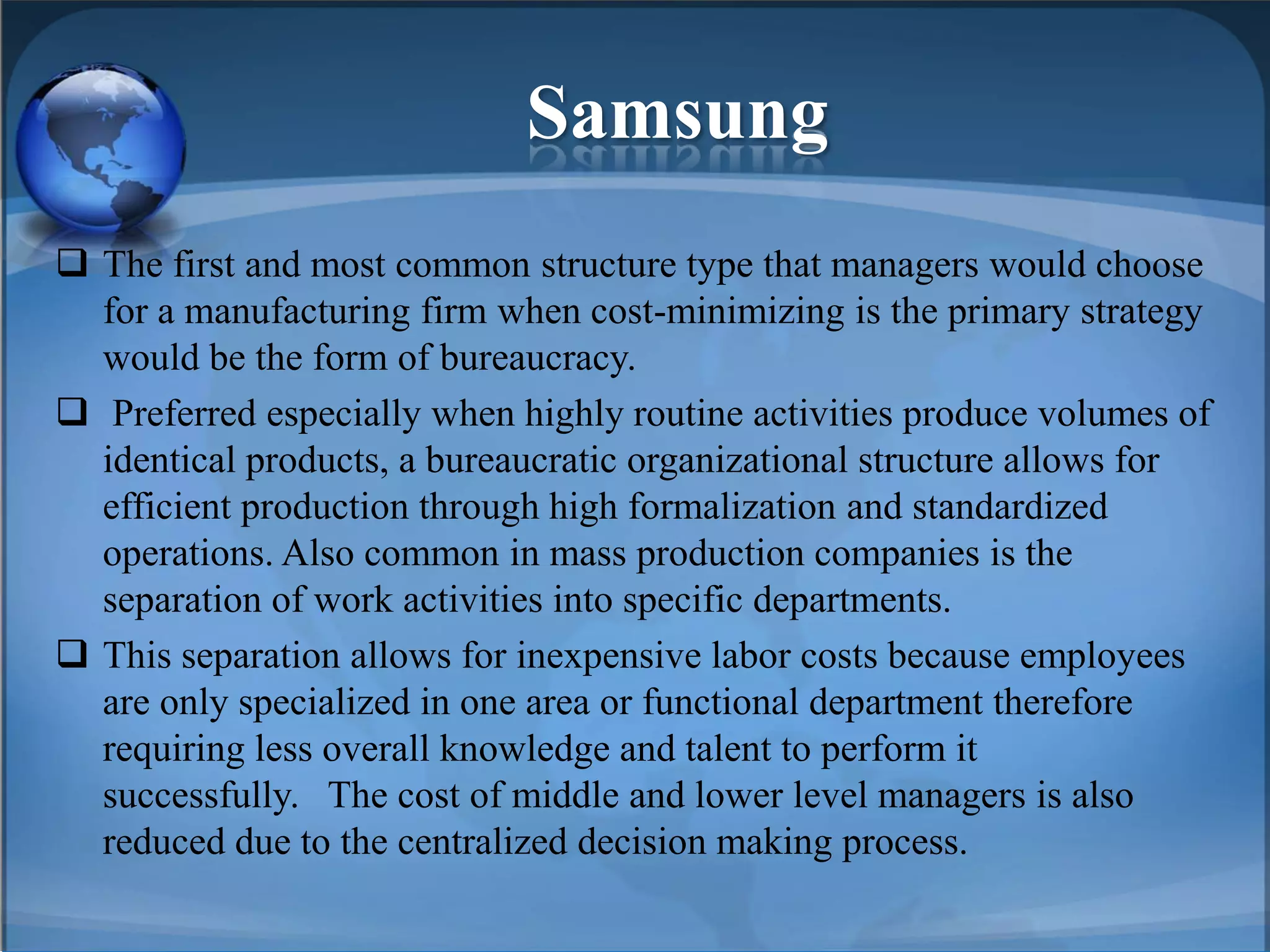 Samsung
 The first and most common structure type that managers would choose
for a manufacturing firm when cost-minimizing is the primary strategy
would be the form of bureaucracy.
 Preferred especially when highly routine activities produce volumes of
identical products, a bureaucratic organizational structure allows for
efficient production through high formalization and standardized
operations. Also common in mass production companies is the
separation of work activities into specific departments.
 This separation allows for inexpensive labor costs because employees
are only specialized in one area or functional department therefore
requiring less overall knowledge and talent to perform it
successfully. The cost of middle and lower level managers is also
reduced due to the centralized decision making process.
 