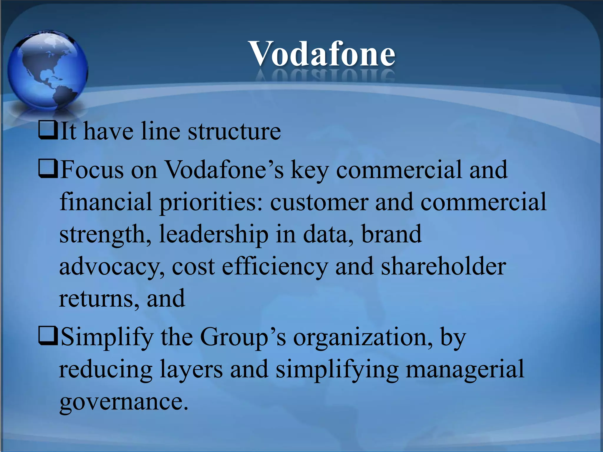 Vodafone
It have line structure
Focus on Vodafone’s key commercial and
financial priorities: customer and commercial
strength, leadership in data, brand
advocacy, cost efficiency and shareholder
returns, and
Simplify the Group’s organization, by
reducing layers and simplifying managerial
governance.
 