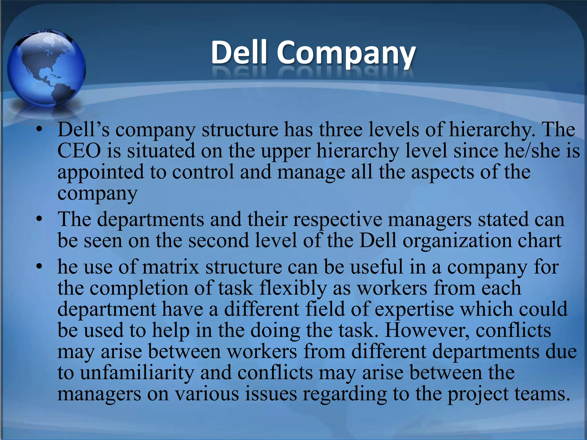 Dell Company
• Dell’s company structure has three levels of hierarchy. The
CEO is situated on the upper hierarchy level since he/she is
appointed to control and manage all the aspects of the
company
• The departments and their respective managers stated can
be seen on the second level of the Dell organization chart
• he use of matrix structure can be useful in a company for
the completion of task flexibly as workers from each
department have a different field of expertise which could
be used to help in the doing the task. However, conflicts
may arise between workers from different departments due
to unfamiliarity and conflicts may arise between the
managers on various issues regarding to the project teams.
 