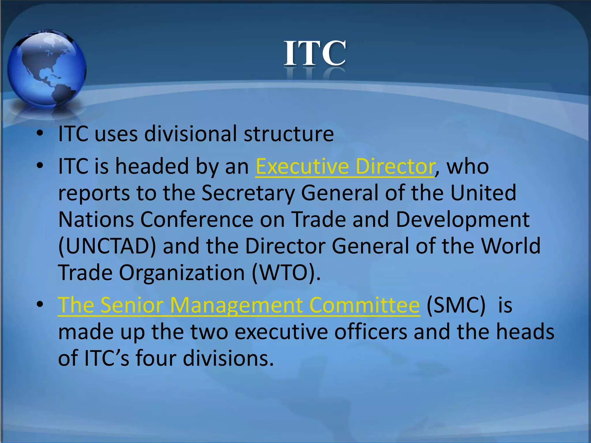 ITC
• ITC uses divisional structure
• ITC is headed by an Executive Director, who
reports to the Secretary General of the United
Nations Conference on Trade and Development
(UNCTAD) and the Director General of the World
Trade Organization (WTO).
• The Senior Management Committee (SMC) is
made up the two executive officers and the heads
of ITC’s four divisions.
 