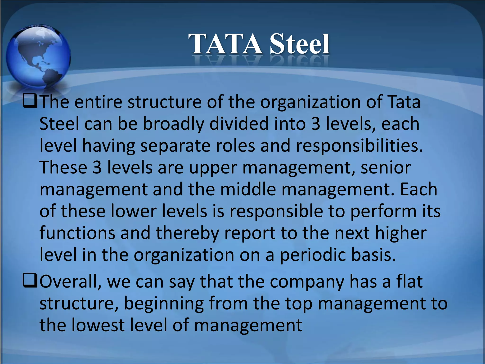 TATA Steel
The entire structure of the organization of Tata
Steel can be broadly divided into 3 levels, each
level having separate roles and responsibilities.
These 3 levels are upper management, senior
management and the middle management. Each
of these lower levels is responsible to perform its
functions and thereby report to the next higher
level in the organization on a periodic basis.
Overall, we can say that the company has a flat
structure, beginning from the top management to
the lowest level of management
 