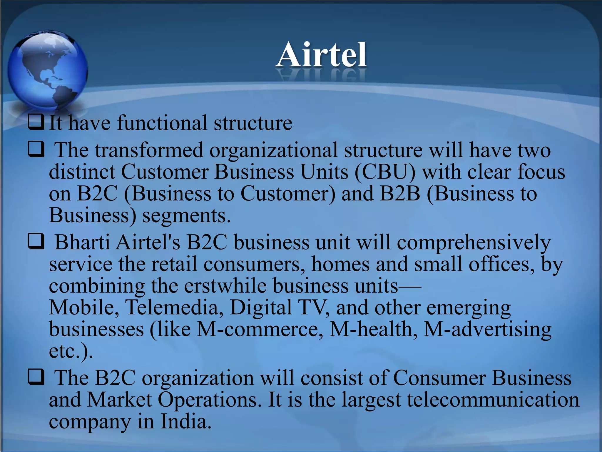 Airtel
It have functional structure
 The transformed organizational structure will have two
distinct Customer Business Units (CBU) with clear focus
on B2C (Business to Customer) and B2B (Business to
Business) segments.
 Bharti Airtel's B2C business unit will comprehensively
service the retail consumers, homes and small offices, by
combining the erstwhile business units—
Mobile, Telemedia, Digital TV, and other emerging
businesses (like M-commerce, M-health, M-advertising
etc.).
 The B2C organization will consist of Consumer Business
and Market Operations. It is the largest telecommunication
company in India.
 