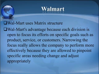 Walmart
Wal-Mart uses Matrix structure
Wal-Mart's advantage because each division is
open to focus its efforts on specific goals such as
product, service, or customers. Narrowing the
focus really allows the company to perform more
effectively because they are allowed to pinpoint
specific areas needing change and adjust
appropriately
 
