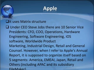 Apple
It uses Matrix structure
 Under CEO Steve Jobs there are 10 Senior Vice
Presidents: CFO, COO, Operations, Hardware
Engineering, Software Engineering, iOS
software, Worldwide Product
Marketing, Industrial Design, Retail and General
Counsel. However, when I refer to Apple's Annual
Report, it is supposed to organize itself based on
5 segments: America, EMEAI, Japan, Retail and
Others (including APAC and its subsidiary
 