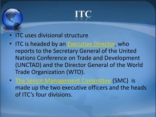ITC
• ITC uses divisional structure
• ITC is headed by an Executive Director, who
reports to the Secretary General of the United
Nations Conference on Trade and Development
(UNCTAD) and the Director General of the World
Trade Organization (WTO).
• The Senior Management Committee (SMC) is
made up the two executive officers and the heads
of ITC’s four divisions.
 