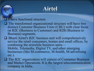 Airtel
It have functional structure
 The transformed organizational structure will have two
distinct Customer Business Units (CBU) with clear focus
on B2C (Business to Customer) and B2B (Business to
Business) segments.
 Bharti Airtel's B2C business unit will comprehensively
service the retail consumers, homes and small offices, by
combining the erstwhile business units—
Mobile, Telemedia, Digital TV, and other emerging
businesses (like M-commerce, M-health, M-advertising
etc.).
 The B2C organization will consist of Consumer Business
and Market Operations. It is the largest telecommunication
company in India.
 