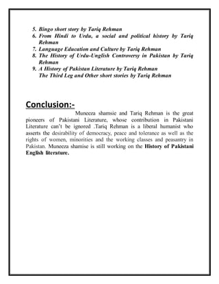 5. Bingo short story by Tariq Rehman
6. From Hindi to Urdu, a social and political history by Tariq
Rehman
7. Language Education and Culture by Tariq Rehman
8. The History of Urdu-Unglish Controversy in Pakistan by Tariq
Rehman
9. A History of Pakistan Literature by Tariq Rehman
The Third Leg and Other short stories by Tariq Rehman
Conclusion:-
Muneeza shamsie and Tariq Rehman is the great
pioneers of Pakistani Literature, whose contribution in Pakistani
Literature can’t be ignored .Tariq Rehman is a liberal humanist who
asserts the desirability of democracy, peace and tolerance as well as the
rights of women, minorities and the working classes and peasantry in
Pakistan. Muneeza shamise is still working on the History of Pakistani
English literature.
 