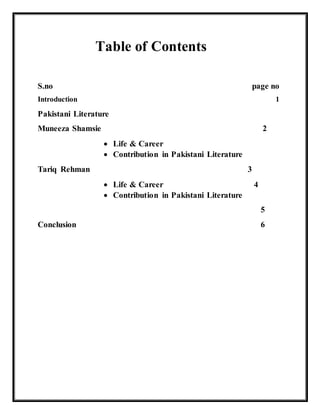 Table of Contents
S.no page no
Introduction 1
Pakistani Literature
Muneeza Shamsie 2
 Life & Career
 Contribution in Pakistani Literature
Tariq Rehman 3
 Life & Career 4
 Contribution in Pakistani Literature
5
Conclusion 6
 