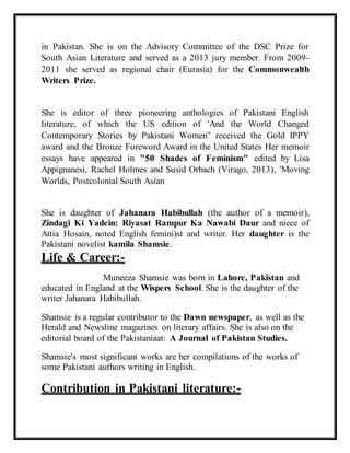 in Pakistan. She is on the Advisory Committee of the DSC Prize for
South Asian Literature and served as a 2013 jury member. From 2009-
2011 she served as regional chair (Eurasia) for the Commonwealth
Writers Prize.
She is editor of three pioneering anthologies of Pakistani English
literature, of which the US edition of 'And the World Changed
Contemporary Stories by Pakistani Women" received the Gold IPPY
award and the Bronze Foreword Award in the United States Her memoir
essays have appeared in "50 Shades of Feminism" edited by Lisa
Appignanesi, Rachel Holmes and Susid Orbach (Virago, 2013), 'Moving
Worlds, Postcolonial South Asian
She is daughter of Jahanara Habibullah (the author of a memoir),
Zindagi Ki Yadein: Riyasat Rampur Ka Nawabi Daur and niece of
Attia Hosain, noted English femini)st and writer. Her daughter is the
Pakistani novelist kamila Shamsie.
Life & Career:-
Muneeza Shamsie was born in Lahore, Pakistan and
educated in England at the Wispers School. She is the daughter of the
writer Jahanara Habibullah.
Shamsie is a regular contributor to the Dawn newspaper, as well as the
Herald and Newsline magazines on literary affairs. She is also on the
editorial board of the Pakistaniaat: A Journal of Pakistan Studies.
Shamsie's most significant works are her compilations of the works of
some Pakistani authors writing in English.
Contribution in Pakistani literature:-
 