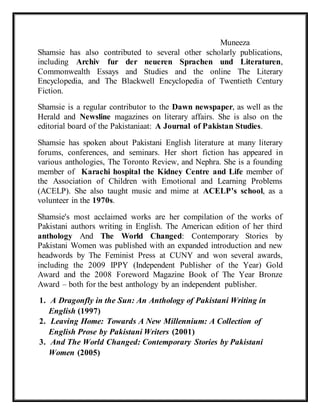 Muneeza
Shamsie has also contributed to several other scholarly publications,
including Archiv fur der neueren Sprachen und Literaturen,
Commonwealth Essays and Studies and the online The Literary
Encyclopedia, and The Blackwell Encyclopedia of Twentieth Century
Fiction.
Shamsie is a regular contributor to the Dawn newspaper, as well as the
Herald and Newsline magazines on literary affairs. She is also on the
editorial board of the Pakistaniaat: A Journal of Pakistan Studies.
Shamsie has spoken about Pakistani English literature at many literary
forums, conferences, and seminars. Her short fiction has appeared in
various anthologies, The Toronto Review, and Nephra. She is a founding
member of Karachi hospital the Kidney Centre and Life member of
the Association of Children with Emotional and Learning Problems
(ACELP). She also taught music and mime at ACELP's school, as a
volunteer in the 1970s.
Shamsie's most acclaimed works are her compilation of the works of
Pakistani authors writing in English. The American edition of her third
anthology And The World Changed: Contemporary Stories by
Pakistani Women was published with an expanded introduction and new
headwords by The Feminist Press at CUNY and won several awards,
including the 2009 IPPY (Independent Publisher of the Year) Gold
Award and the 2008 Foreword Magazine Book of The Year Bronze
Award – both for the best anthology by an independent publisher.
1. A Dragonfly in the Sun: An Anthology of Pakistani Writing in
English (1997)
2. Leaving Home: Towards A New Millennium: A Collection of
English Prose by Pakistani Writers (2001)
3. And The World Changed: Contemporary Stories by Pakistani
Women (2005)
 