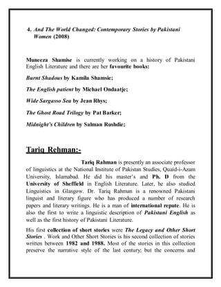 4. And The World Changed: Contemporary Stories by Pakistani
Women (2008)
Muneeza Shamise is currently working on a history of Pakistani
English Literature and there are her favourite books:
Burnt Shadous by Kamila Shamsie;
The English patient by Michael Ondaatje;
Wide Sargasso Sea by Jean Rhys;
The Ghost Road Trilogy by Pat Barker;
Midnight’s Children by Salman Rushdie;
Tariq Rehman:-
Tariq Rahman is presently an associate professor
of linguistics at the National Institute of Pakistan Studies, Quaid-i-Azam
University, Islamabad. He did his master’s and Ph. D from the
University of Sheffield in English Literature. Later, he also studied
Linguistics in Glasgow. Dr. Tariq Rahman is a renowned Pakistani
linguist and literary figure who has produced a number of research
papers and literary writings. He is a man of international repute. He is
also the first to write a linguistic description of Pakistani English as
well as the first history of Pakistani Literature.
His first collection of short stories were The Legacy and Other Short
Stories . Work and Other Short Stories is his second collection of stories
written between 1982 and 1988. Most of the stories in this collection
preserve the narrative style of the last century; but the concerns and
 