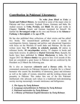 Contribution in Pakistani Literature:-
To write from Hindi to Urdu: a
Social and Political History, he travelled to some of the major cities in
Pakistan and four countries: England, France, Germany and India. He
studied sources in Urdu, Persian, and Hindi. He also got works in
Chagatai Turkish, French and German translated for himself. He
learned the Devanagari script on his own and Persian at the Khana-e-
Farhang in Rawalpindi at the age of 58.
He has also published three collections of short stories and has edited
two books. His research-based published work is mostly on
sociolinguistic history, language and politics and educational linguistics
with focus on the Muslims of north India and Pakistan. He has also
written more than 94 articles in scholarly journals, 12 entries in
reference books, 10 encyclopedias articles, 35 chapters in books and
many book reviews. In addition to Oxford University Press, Karachi, his
books have been published by Orient Blackswan in India. On 14
August 2013 the Sitara-e-Imtiaz was given to him. Civil awards of this
kind are considered a great honor in Pakistan and are conferred by the
President on 23 March the following year.
He is also an important columnist and a literary critic. He has
commented extensively on Pakistani literature in English. He is a liberal
humanist who asserts the desirability of democracy, peace and tolerance
as well as the rights of women, minorities and the working classes and
peasantry in Pakistan. This makes him one of the few Pakistani
intellectuals who advocate such values in a traditional male-dominating
society moving increasingly towards intolerance and belligerence.
1. The legacy by Tariq Rehman
2. Language and politicians in Pakistan by Tariq Rehman
3. Pakistani universities by Tariq Rehman
4. A History of Pakistani English literature by Tariq Rehman
 