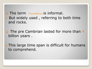  The term Precambrian is informal.
 But widely used , referring to both time
and rocks.
 The pre Cambrian lasted for more than 4
billion years .
 This large time span is difficult for humans
to comprehend.
 