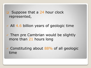  Suppose that a 24 hour clock
represented,
 All 4.6 billion years of geologic time
 Then pre Cambrian would be slightly
more than 21 hours long
 Constituting about 88% of all geologic
time
 