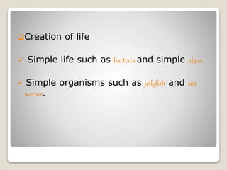 Creation of life
 Simple life such as bacteria and simple algae.
 Simple organisms such as jellyfish and sea
worms.
 