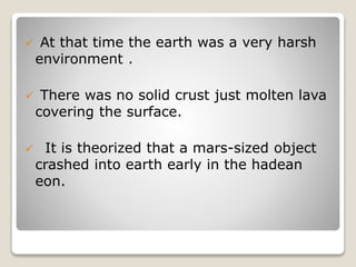  At that time the earth was a very harsh
environment .
 There was no solid crust just molten lava
covering the surface.
 It is theorized that a mars-sized object
crashed into earth early in the hadean
eon.
 