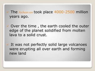  The Archean eon took place 4000-2500 million
years ago.
 Over the time , the earth cooled the outer
edge of the planet solidified from molten
lava to a solid crust.
 It was not perfectly solid large volcanoes
were erupting all over earth and forming
new land
 