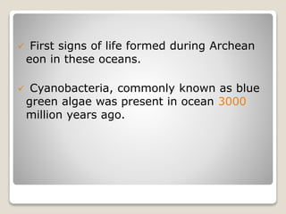  First signs of life formed during Archean
eon in these oceans.
 Cyanobacteria, commonly known as blue
green algae was present in ocean 3000
million years ago.
 