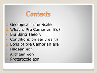 Contents
 Geological Time Scale
 What is Pre Cambrian life?
 Big Bang Theory
 Conditions on early earth
 Eons of pre Cambrian era
 Hadean eon
 Archean eon
 Proterozoic eon
 