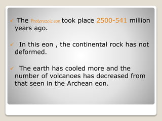  The Proterozoic eon took place 2500-541 million
years ago.
 In this eon , the continental rock has not
deformed.
 The earth has cooled more and the
number of volcanoes has decreased from
that seen in the Archean eon.
 