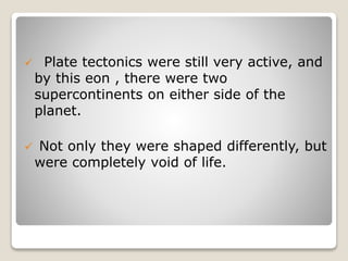  Plate tectonics were still very active, and
by this eon , there were two
supercontinents on either side of the
planet.
 Not only they were shaped differently, but
were completely void of life.
 