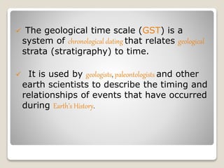  The geological time scale (GST) is a
system of chronological dating that relates geological
strata (stratigraphy) to time.
 It is used by geologists, paleontologists and other
earth scientists to describe the timing and
relationships of events that have occurred
during Earth’s History.
 