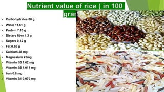 Nutrient value of rice ( in 100
grams)
 Carbohydrates 80 g
 Water 11.61 g
 Protein 7.13 g
 Dietary fiber 1.3 g
 Sugars 0.12 g
 Fat 0.66 g
 Calcium 28 mg
 Magnesium 25mg
 Vitamin B3 1.62 mg
 Vitamin B5 1.014 mg
 Iron 0.8 mg
 Vitamin B1 0.070 mg
 