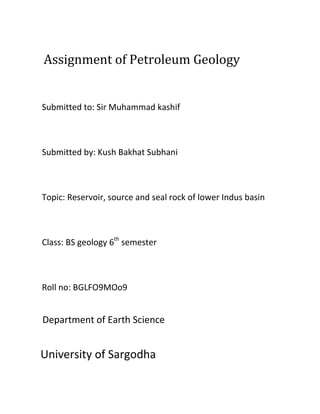 Assignment of Petroleum Geology


Submitted to: Sir Muhammad kashif



Submitted by: Kush Bakhat Subhani



Topic: Reservoir, source and seal rock of lower Indus basin



Class: BS geology 6th semester



Roll no: BGLFO9MOo9


Department of Earth Science


University of Sargodha
 