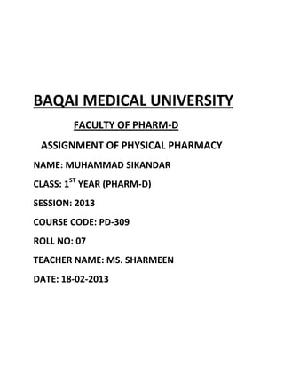 BAQAI MEDICAL UNIVERSITY
        FACULTY OF PHARM-D
 ASSIGNMENT OF PHYSICAL PHARMACY
NAME: MUHAMMAD SIKANDAR
CLASS: 1ST YEAR (PHARM-D)
SESSION: 2013
COURSE CODE: PD-309
ROLL NO: 07
TEACHER NAME: MS. SHARMEEN
DATE: 18-02-2013
 