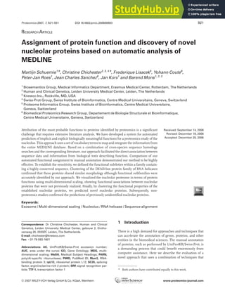 RESEARCH ARTICLE
Assignment of protein function and discovery of novel
nucleolar proteins based on automatic analysis of
MEDLINE
Martijn Schuemie1*, Christine Chichester2, 3, 4*, Frederique Lisacek5
, Yohann Coute6
,
Peter-Jan Roes1
, Jean Charles Sanchez6
, Jan Kors1
and Barend Mons1, 2, 3
1
Biosemantics Group, Medical Informatics Department, Erasmus Medical Center, Rotterdam, The Netherlands
2
Human and Clinical Genetics, Leiden University Medical Center, Leiden, The Netherlands
3
Knewco Inc., Rockville, MD, USA
4
Swiss-Prot Group, Swiss Institute of Bioinformatics, Centre Medical Universitaire, Geneva, Switzerland
5
Proteome Informatics Group, Swiss Institute of Bioinformatics, Centre Medical Universitaire,
Geneva, Switzerland
6
Biomedical Proteomics Research Group, Departement de Biologie Structurale et Bioinformatique,
Centre Medical Universitaire, Geneva, Switzerland
Attribution of the most probable functions to proteins identified by proteomics is a significant
challenge that requires extensive literature analysis. We have developed a system for automated
prediction of implicit and explicit biologically meaningful functions for a proteomics study of the
nucleolus. This approach uses a set of vocabularyterms to map and integrate the information from
the entire MEDLINE database. Based on a combination of cross-species sequence homology
searches and the corresponding literature, our approach facilitated the direct association between
sequence data and information from biological texts describing function. Comparison of our
automated functional assignment to manual annotation demonstrated our method to be highly
effective. To establish the sensitivity, we defined the functional subtleties within a family contain-
ing a highly conserved sequence. Clustering of the DEAD-box protein family of RNA helicases
confirmed that these proteins shared similar morphology although functional subfamilies were
accurately identified by our approach. We visualized the nucleolar proteome in terms of protein
functions using multi-dimensional scaling, showing functional associations between nucleolar
proteins that were not previously realized. Finally, by clustering the functional properties of the
established nucleolar proteins, we predicted novel nucleolar proteins. Subsequently, non-
proteomics studies confirmed the predictions of previously unidentified nucleolar proteins.
Received: September 14, 2006
Revised: December 18, 2006
Accepted: December 20, 2006
Keywords:
Exosome / Multi-dimensional scaling / Nucleolus / RNA helicase / Sequence alignment
Proteomics 2007, 7, 921–931 921
1 Introduction
There is a high demand for approaches and techniques that
can accelerate the annotation of genes, proteins, and other
entities in the biomedical sciences. The manual annotation
of proteins, such as performed by UniProtKB/Swiss-Prot, is
a demanding process that could benefit enormously from
computer assistance. Here we describe the evaluation of a
novel approach that uses a combination of techniques that
Correspondence: Dr Christine Chichester, Human and Clinical
Genetics, Leiden University Medical Center, gebouw 2, Eintho-
venweg 20, 2333ZC Leiden, The Netherlands
E-mail: chichester@knewco.com
Fax: 131-79-593-1601
Abbreviations: AC, UniProtKB/Swiss-Prot accession number;
AUC, area under the curve; GO, Gene Ontology; MDS, multi-
dimensional scaling; MeSH, Medical Subject Headings; PARN,
poly(A)-specific ribonuclease; PMID, PubMed ID; Rbm3, RNA-
binding protein 3; rpL12, ribosomal protein L12; SC35, splicing
factor, arginine/serine-rich 2 protein; SRP, signal recognition par-
ticle; TTF-1, transcription factor 1 * Both authors have contributed equally to this work.
DOI 10.1002/pmic.200600693
 2007 WILEY-VCH Verlag GmbH & Co. KGaA, Weinheim www.proteomics-journal.com
 