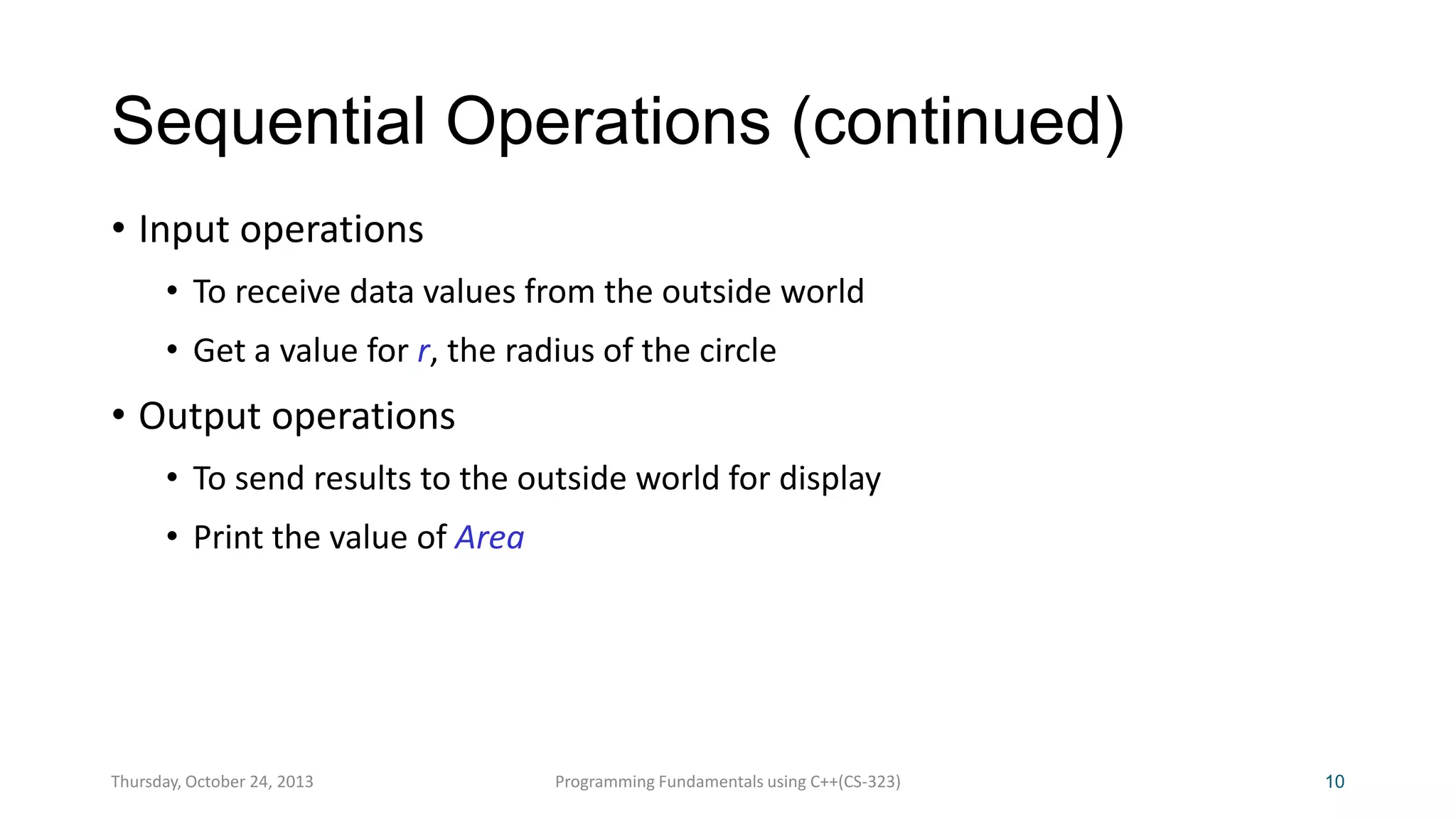 Sequential Operations (continued)
• Input operations
• To receive data values from the outside world
• Get a value for r, the radius of the circle

• Output operations
• To send results to the outside world for display
• Print the value of Area

Thursday, October 24, 2013

Programming Fundamentals using C++(CS-323)

10

 
