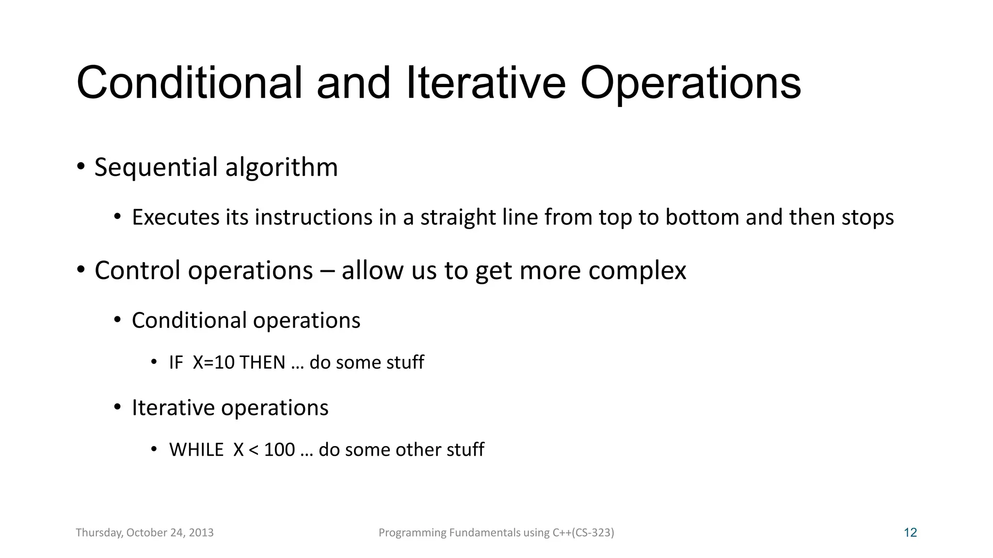 Conditional and Iterative Operations
• Sequential algorithm
• Executes its instructions in a straight line from top to bottom and then stops

• Control operations – allow us to get more complex
• Conditional operations
• IF X=10 THEN … do some stuff

• Iterative operations
• WHILE X < 100 … do some other stuff

Thursday, October 24, 2013

Programming Fundamentals using C++(CS-323)

12

 
