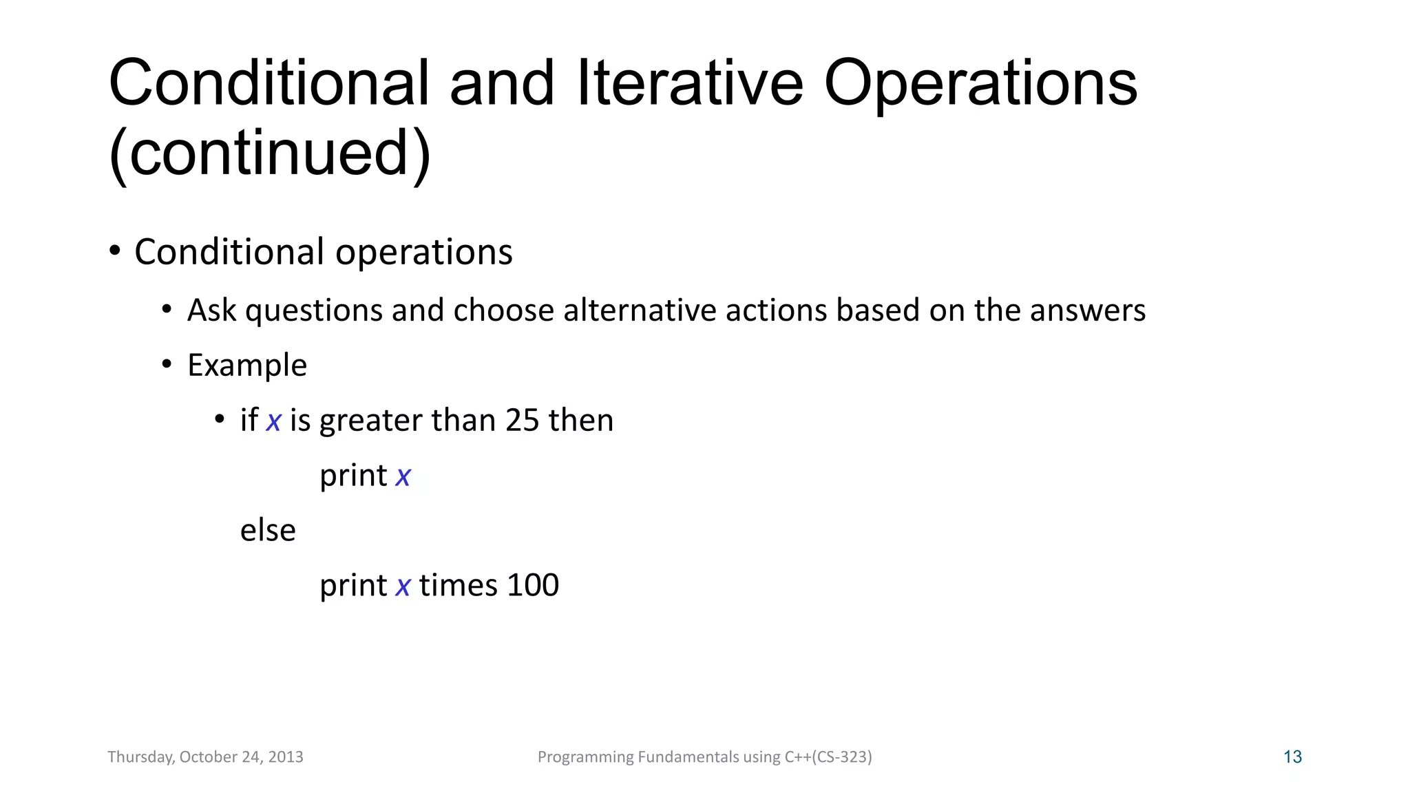 Conditional and Iterative Operations
(continued)
• Conditional operations
• Ask questions and choose alternative actions based on the answers
• Example

• if x is greater than 25 then
print x
else

print x times 100

Thursday, October 24, 2013

Programming Fundamentals using C++(CS-323)

13

 
