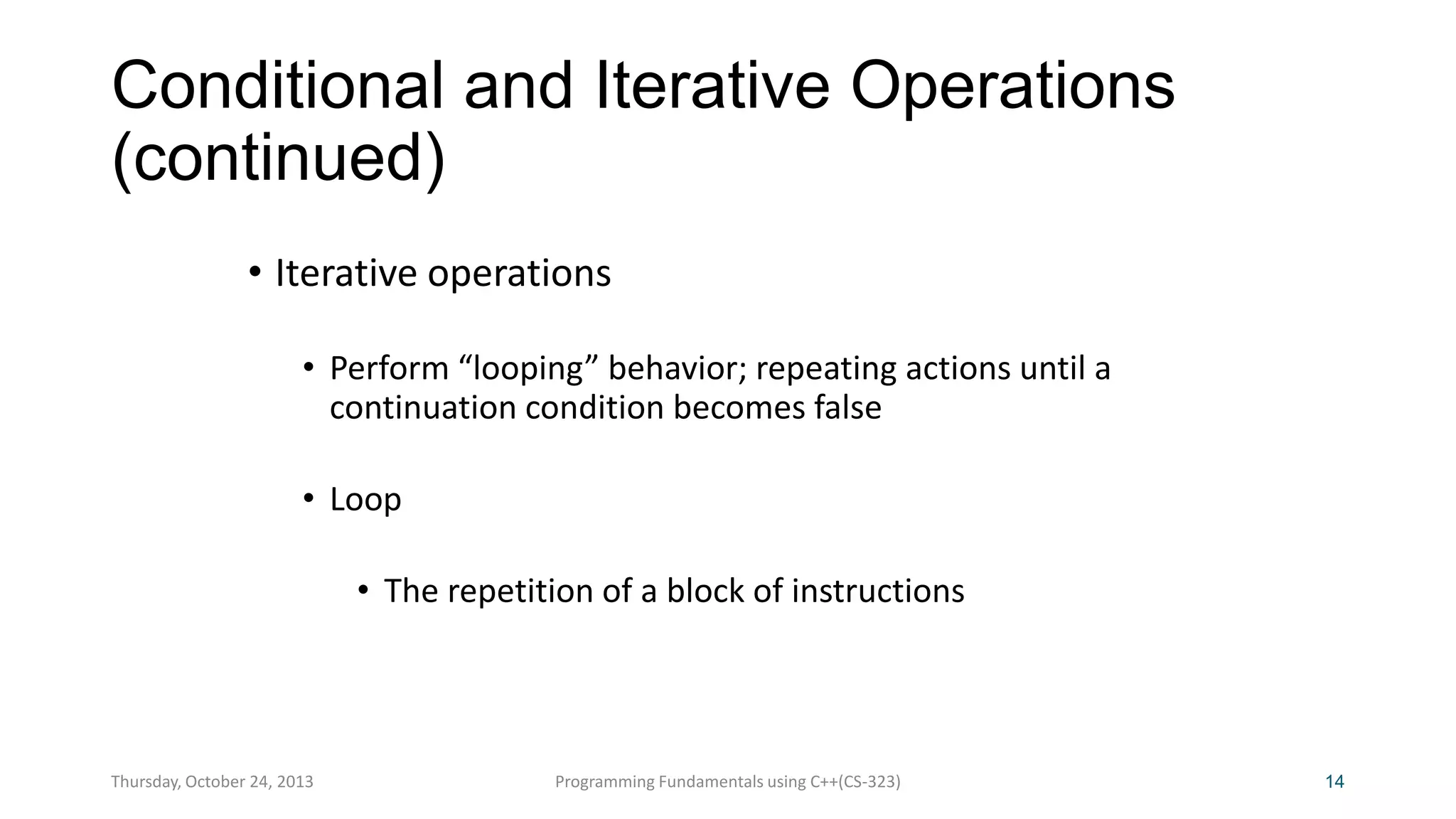 Conditional and Iterative Operations
(continued)
• Iterative operations
• Perform “looping” behavior; repeating actions until a
continuation condition becomes false

• Loop
• The repetition of a block of instructions

Thursday, October 24, 2013

Programming Fundamentals using C++(CS-323)

14

 