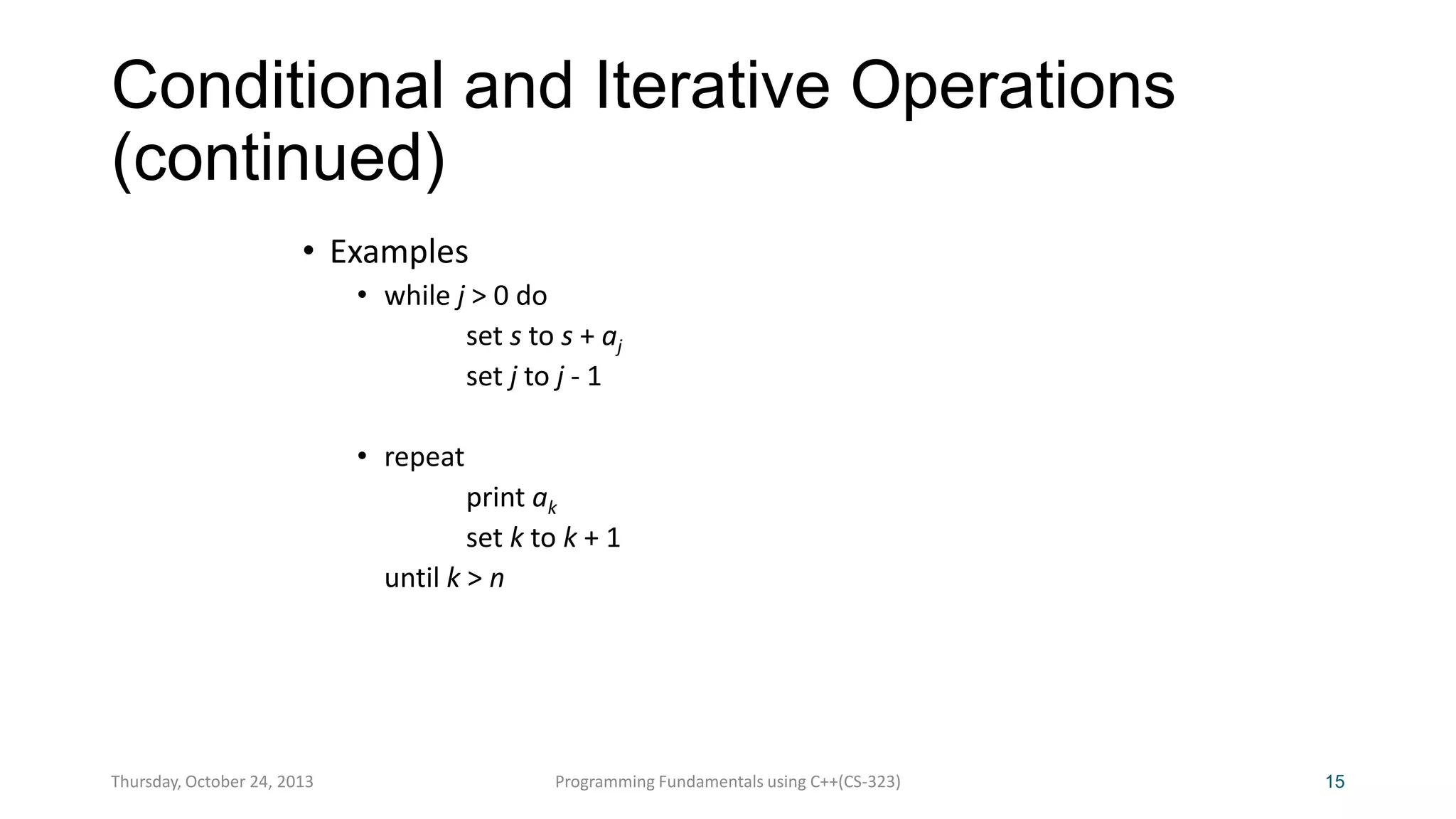 Conditional and Iterative Operations
(continued)
• Examples
• while j > 0 do
set s to s + aj
set j to j - 1
• repeat
print ak
set k to k + 1
until k > n

Thursday, October 24, 2013

Programming Fundamentals using C++(CS-323)

15

 
