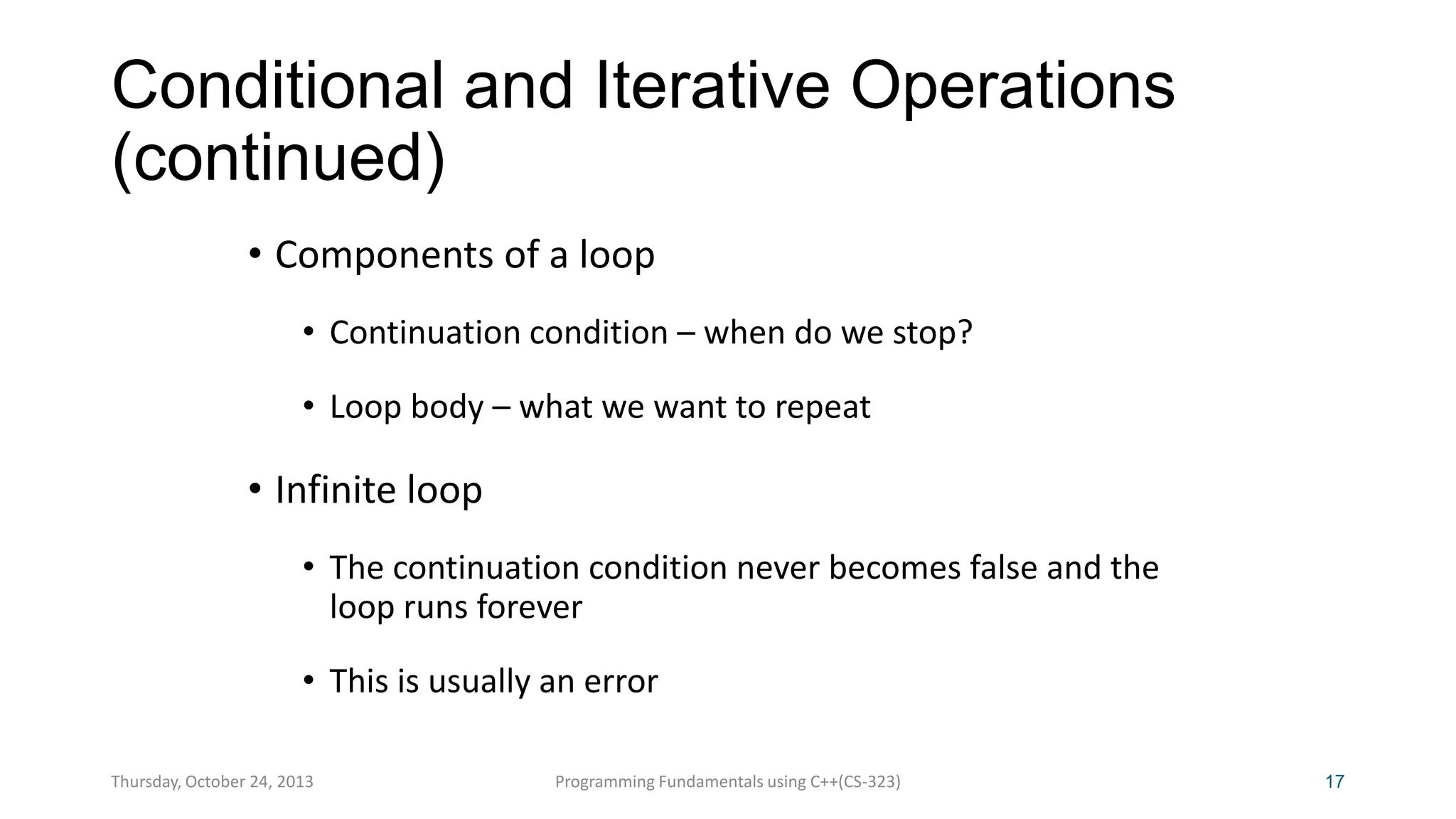 Conditional and Iterative Operations
(continued)
• Components of a loop
• Continuation condition – when do we stop?
• Loop body – what we want to repeat

• Infinite loop
• The continuation condition never becomes false and the
loop runs forever

• This is usually an error
Thursday, October 24, 2013

Programming Fundamentals using C++(CS-323)

17

 