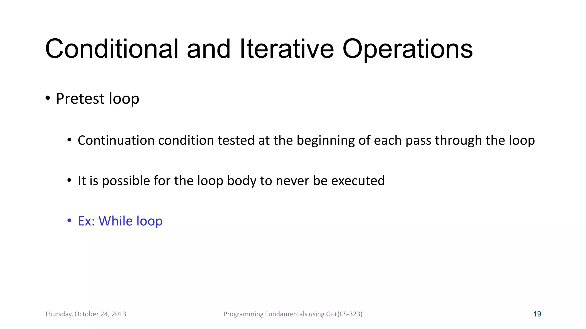 Conditional and Iterative Operations
• Pretest loop
• Continuation condition tested at the beginning of each pass through the loop
• It is possible for the loop body to never be executed
• Ex: While loop

Thursday, October 24, 2013

Programming Fundamentals using C++(CS-323)

19

 
