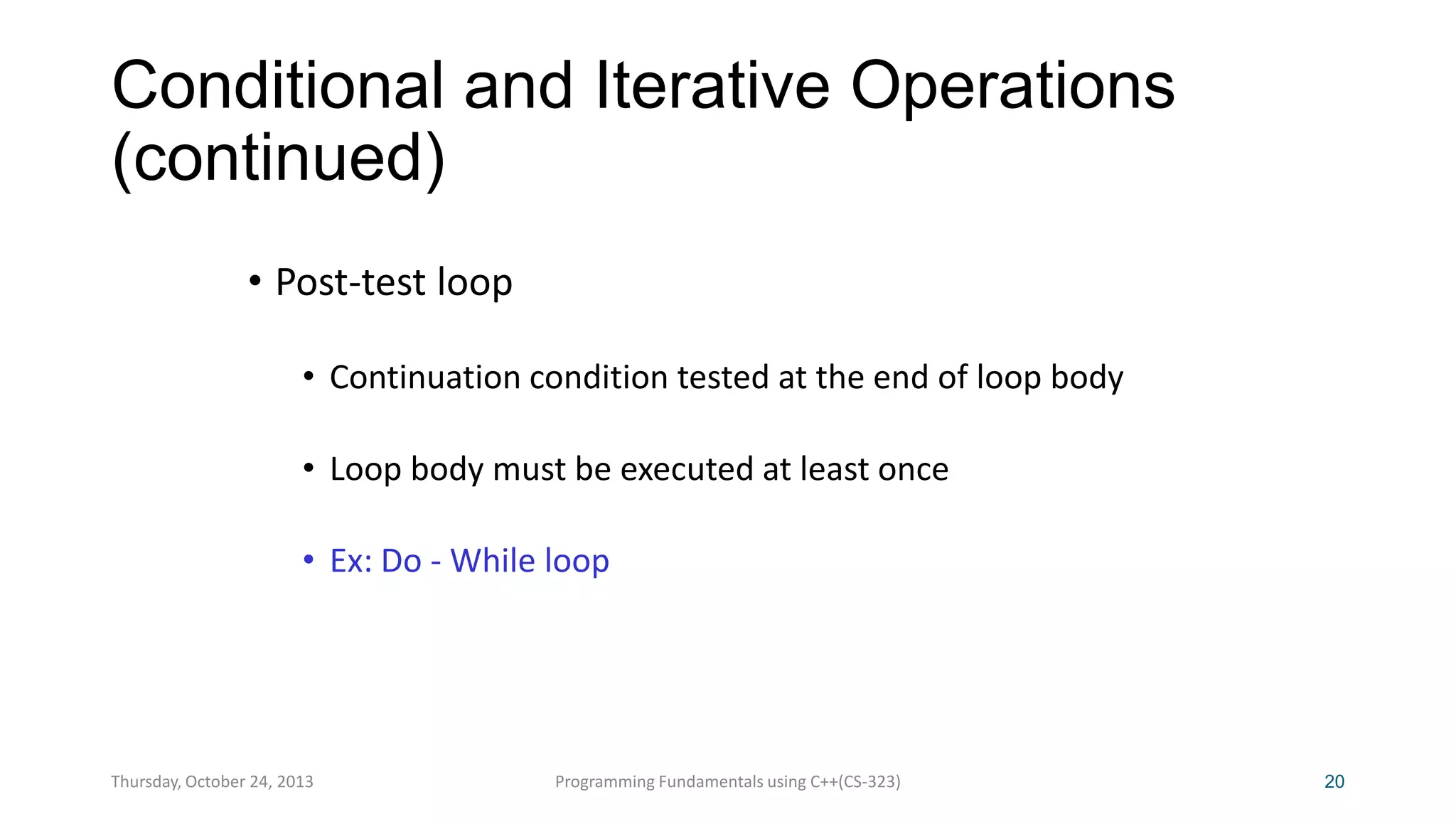 Conditional and Iterative Operations
(continued)
• Post-test loop
• Continuation condition tested at the end of loop body
• Loop body must be executed at least once
• Ex: Do - While loop

Thursday, October 24, 2013

Programming Fundamentals using C++(CS-323)

20

 