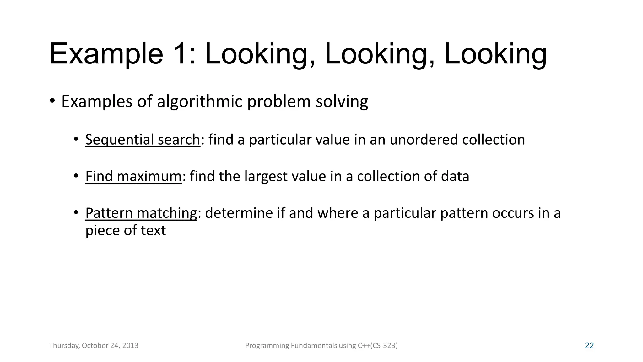 Example 1: Looking, Looking, Looking
• Examples of algorithmic problem solving
• Sequential search: find a particular value in an unordered collection
• Find maximum: find the largest value in a collection of data
• Pattern matching: determine if and where a particular pattern occurs in a
piece of text

Thursday, October 24, 2013

Programming Fundamentals using C++(CS-323)

22

 