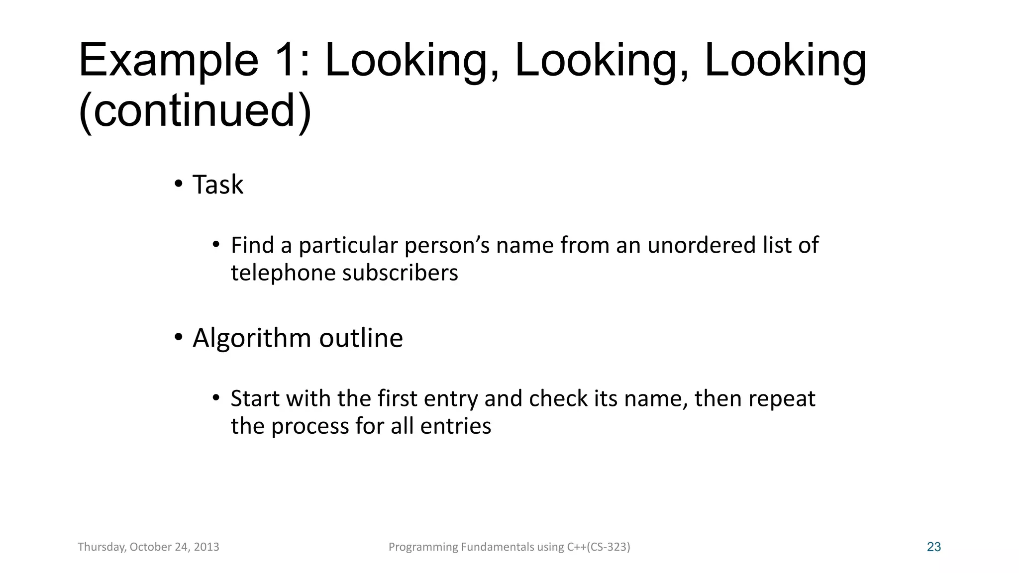 Example 1: Looking, Looking, Looking
(continued)
• Task
• Find a particular person’s name from an unordered list of
telephone subscribers

• Algorithm outline
• Start with the first entry and check its name, then repeat
the process for all entries

Thursday, October 24, 2013

Programming Fundamentals using C++(CS-323)

23

 