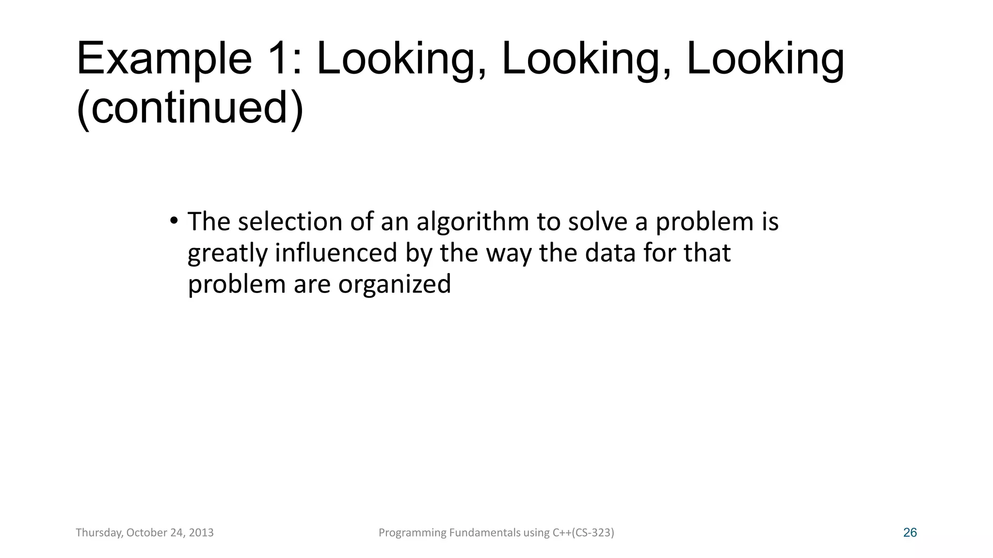 Example 1: Looking, Looking, Looking
(continued)
• The selection of an algorithm to solve a problem is
greatly influenced by the way the data for that
problem are organized

Thursday, October 24, 2013

Programming Fundamentals using C++(CS-323)

26

 