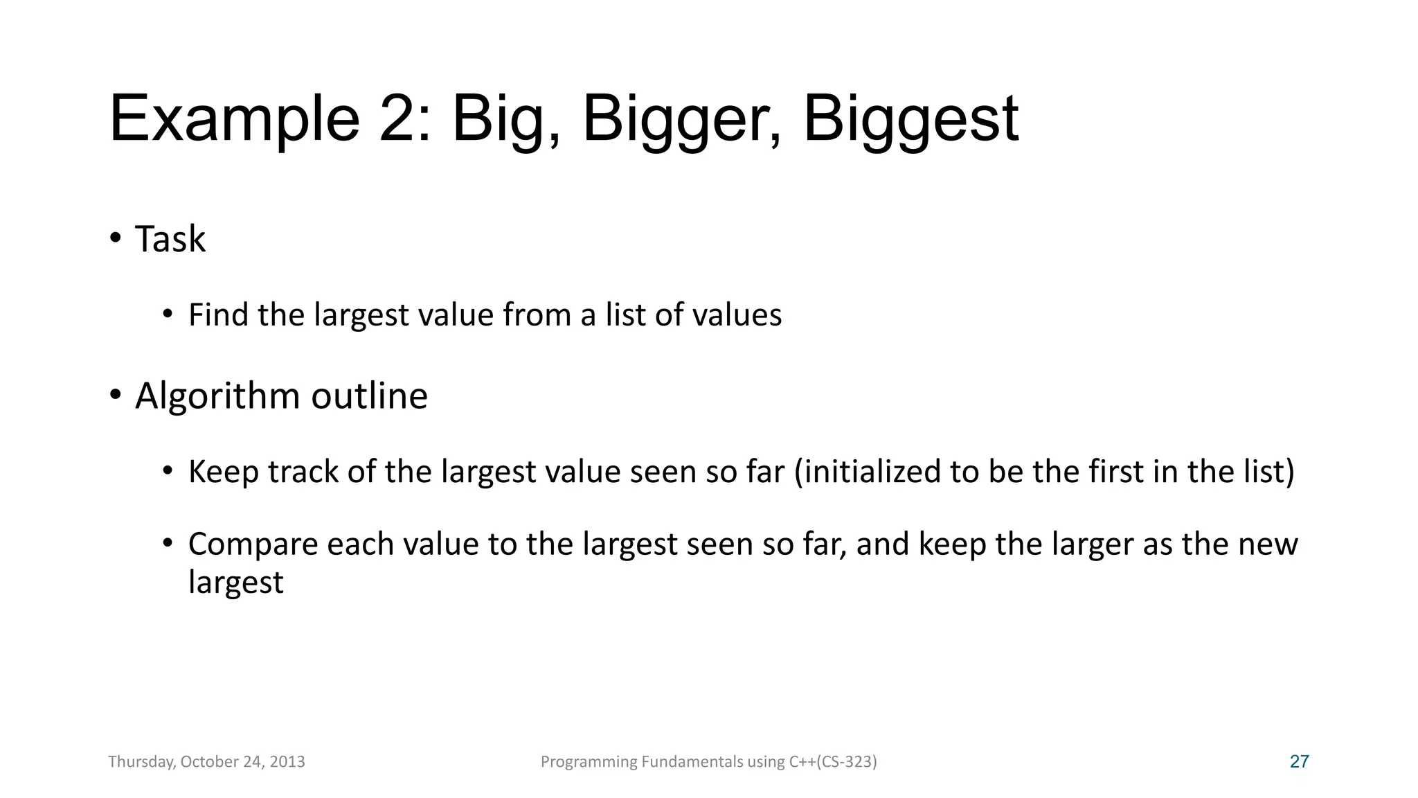 Example 2: Big, Bigger, Biggest
• Task
• Find the largest value from a list of values

• Algorithm outline
• Keep track of the largest value seen so far (initialized to be the first in the list)

• Compare each value to the largest seen so far, and keep the larger as the new
largest

Thursday, October 24, 2013

Programming Fundamentals using C++(CS-323)

27

 
