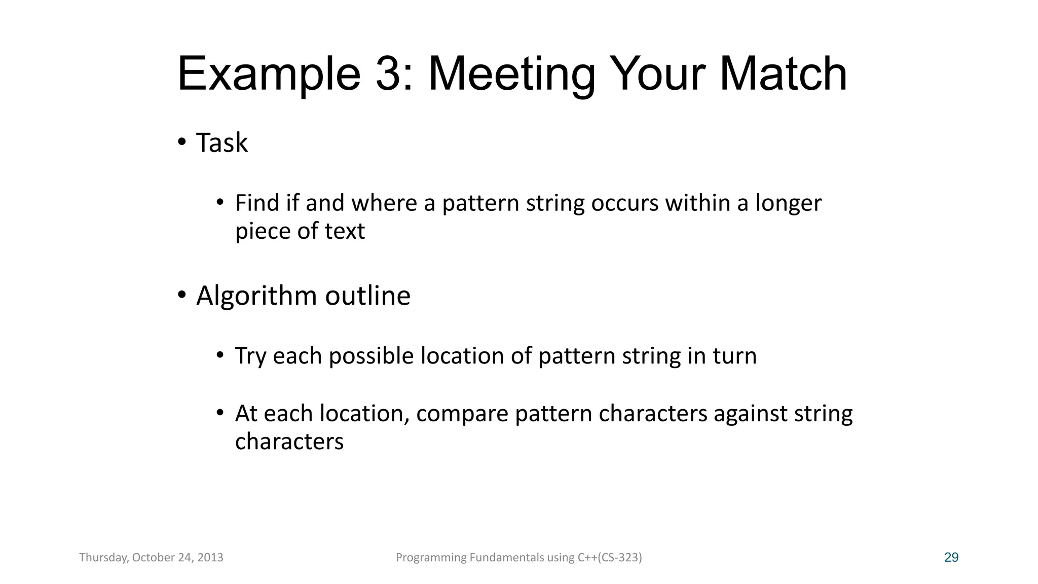 Example 3: Meeting Your Match
• Task
• Find if and where a pattern string occurs within a longer
piece of text

• Algorithm outline
• Try each possible location of pattern string in turn
• At each location, compare pattern characters against string
characters

Thursday, October 24, 2013

Programming Fundamentals using C++(CS-323)

29

 