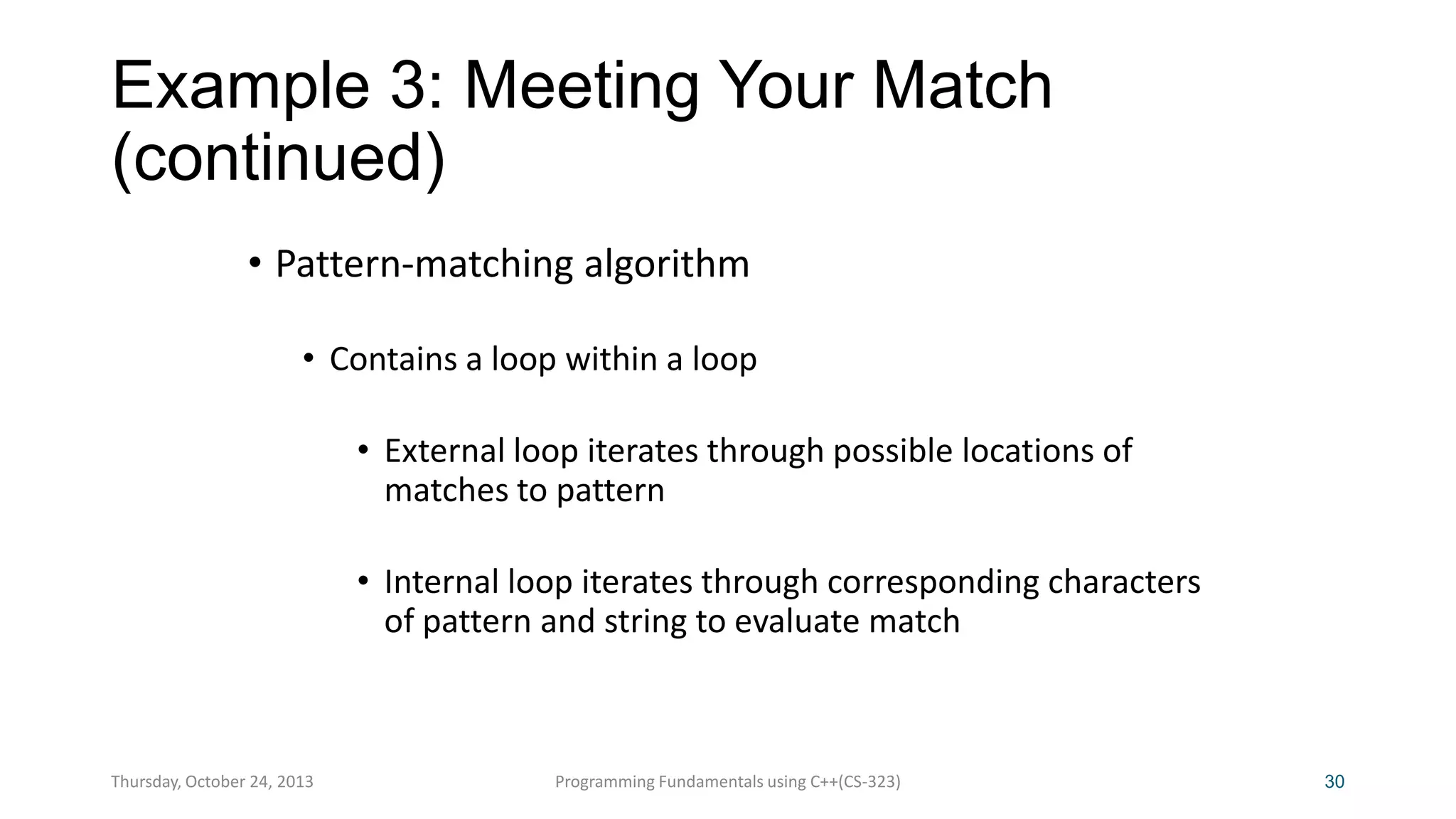 Example 3: Meeting Your Match
(continued)
• Pattern-matching algorithm
• Contains a loop within a loop
• External loop iterates through possible locations of
matches to pattern
• Internal loop iterates through corresponding characters
of pattern and string to evaluate match

Thursday, October 24, 2013

Programming Fundamentals using C++(CS-323)

30

 